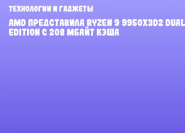 AMD представила Ryzen 9 9950X3D2 Dual Edition с 208 Мбайт кэша