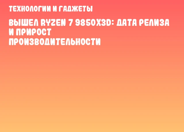 Вышел Ryzen 7 9850X3D: дата релиза и прирост производительности