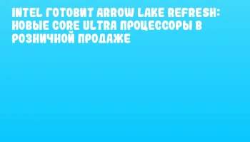 Intel готовит Arrow Lake Refresh: новые Core Ultra процессоры в розничной продаже