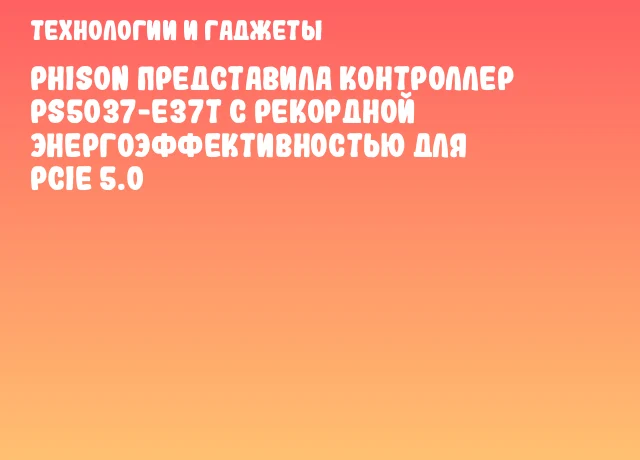 Phison представила контроллер PS5037-E37T с рекордной энергоэффективностью для PCIe 5.0