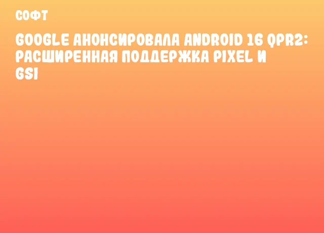 Google анонсировала Android 16 QPR2: расширенная поддержка Pixel и GSI