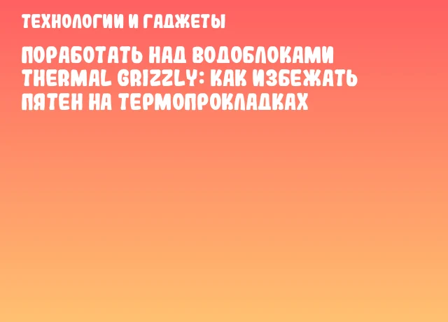 Поработать над водоблоками Thermal Grizzly: как избежать пятен на термопрокладках