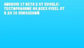 Android 17 Beta 2 от Google: тестирование на всех Pixel от 6 до 10 поколений