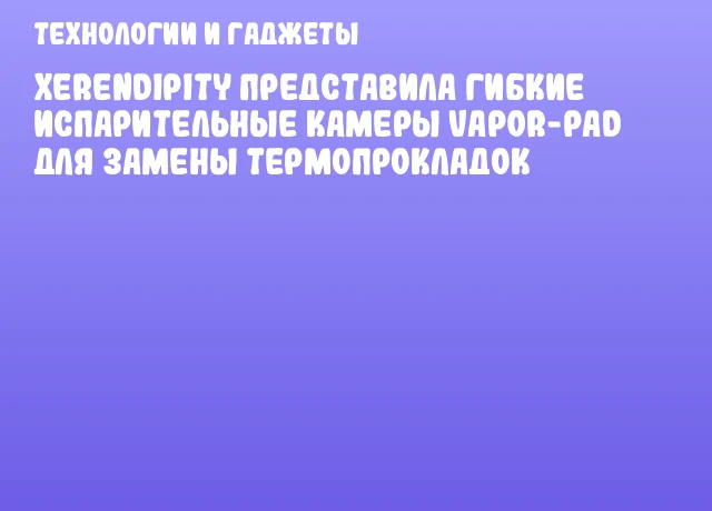 Xerendipity представила гибкие испарительные камеры Vapor-Pad для замены термопрокладок