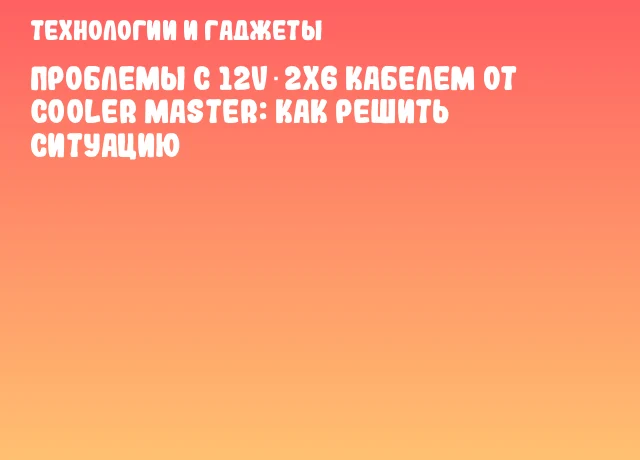 Проблемы с 12V‑2x6 кабелем от Cooler Master: как решить ситуацию Проблемы с 12V‑2x6 кабелем от Cooler Master: как решить ситуацию