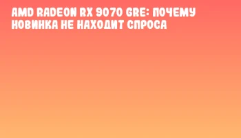 AMD Radeon RX 9070 GRE: почему новинка не находит спроса