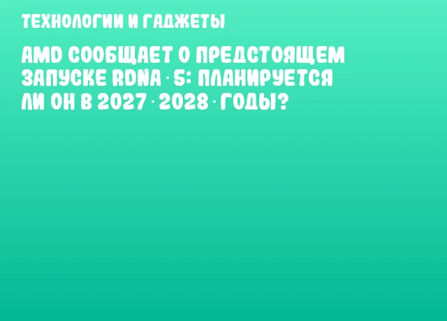 AMD сообщает о предстоящем запуске RDNA 5: планируется ли он в 2027‑2028 годы?
