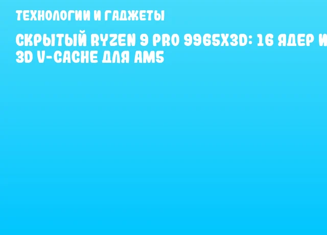Скрытый Ryzen 9 PRO 9965X3D: 16 ядер и 3D V-Cache для AM5