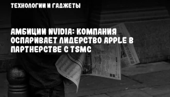 Амбиции NVIDIA: компания оспаривает лидерство Apple в партнерстве с TSMC